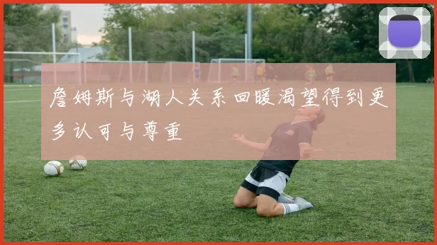 詹姆斯与湖人关系回暖渴望得到更多认可与尊重