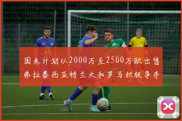 国米计划以2000万至2500万欧出售弗拉泰西亚特兰大和罗马积极争夺