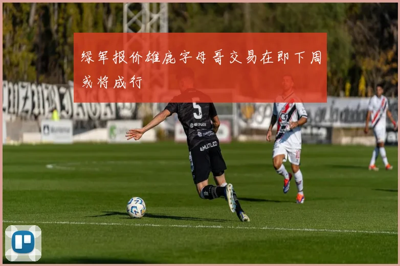 绿军报价雄鹿字母哥交易在即下周或将成行