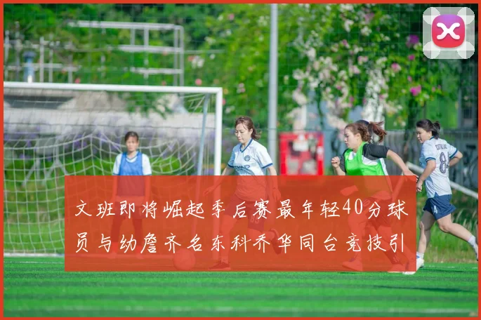 文班即将崛起季后赛最年轻40分球员与幼詹齐名东科乔华同台竞技引关注