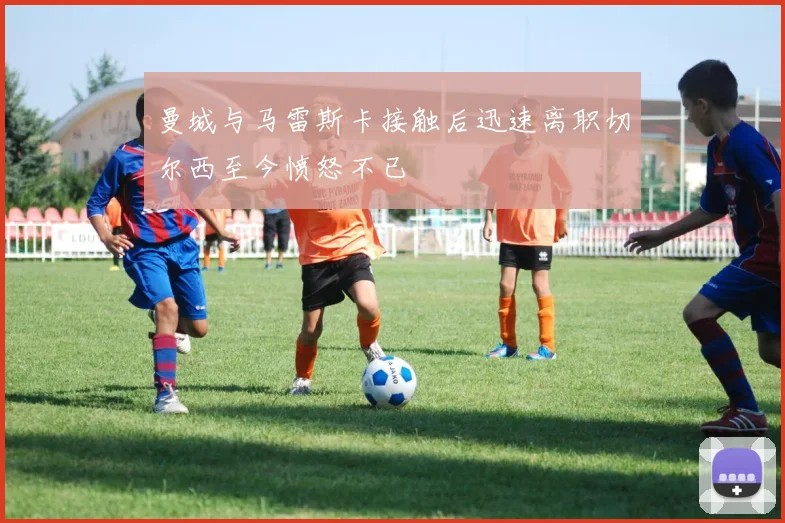 曼城与马雷斯卡接触后迅速离职切尔西至今愤怒不已