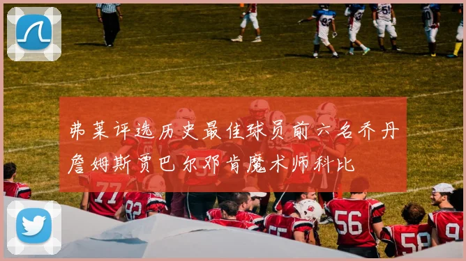 弗莱评选历史最佳球员前六名乔丹詹姆斯贾巴尔邓肯魔术师科比