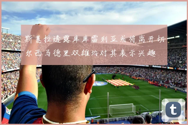 斯基拉透露库库雷利亚或将离开切尔西马德里双雄均对其表示兴趣