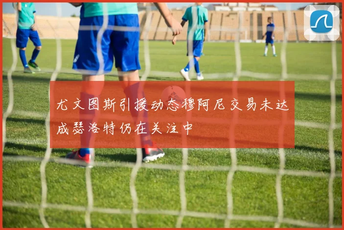 尤文图斯引援动态穆阿尼交易未达成瑟洛特仍在关注中