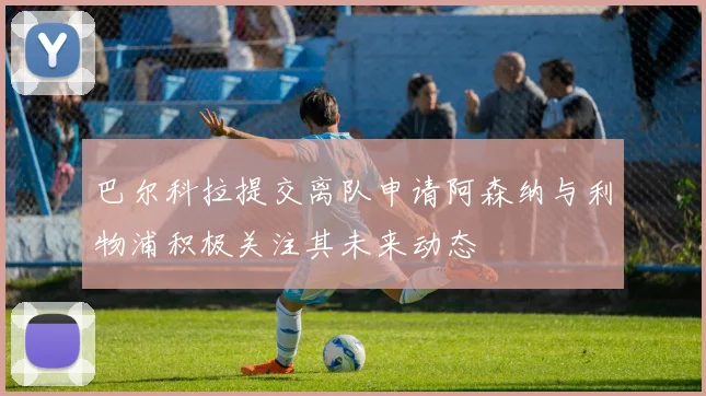 巴尔科拉提交离队申请阿森纳与利物浦积极关注其未来动态