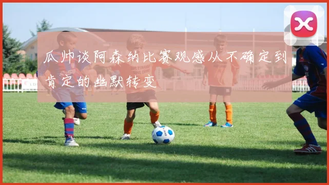瓜帅谈阿森纳比赛观感从不确定到肯定的幽默转变