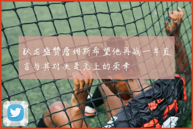 狄龙盛赞詹姆斯希望他再战一年直言与其对决是无上的荣幸