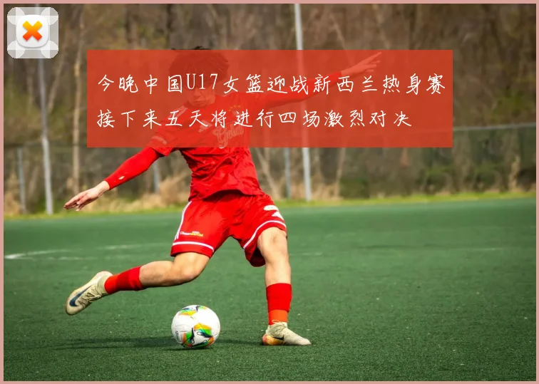 今晚中国U17女篮迎战新西兰热身赛接下来五天将进行四场激烈对决