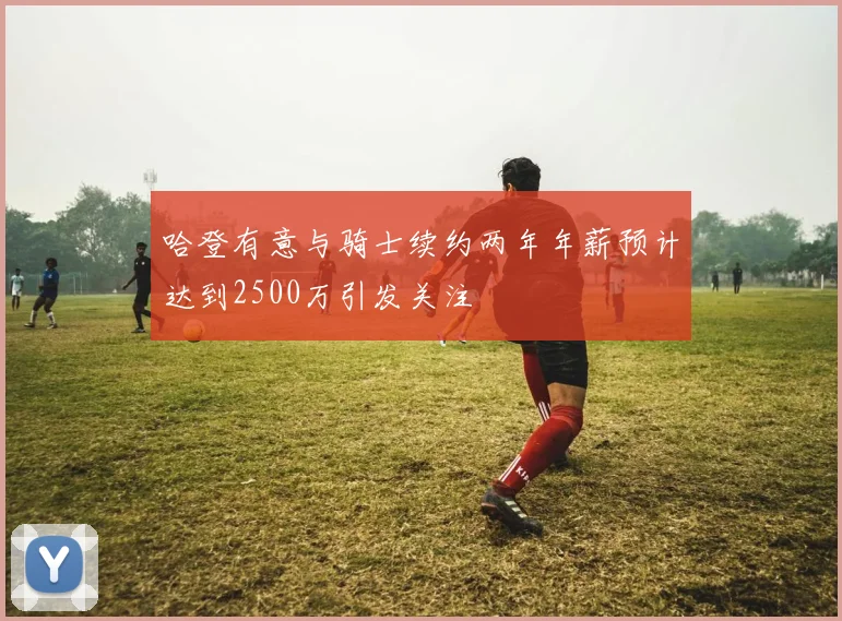 哈登有意与骑士续约两年年薪预计达到2500万引发关注