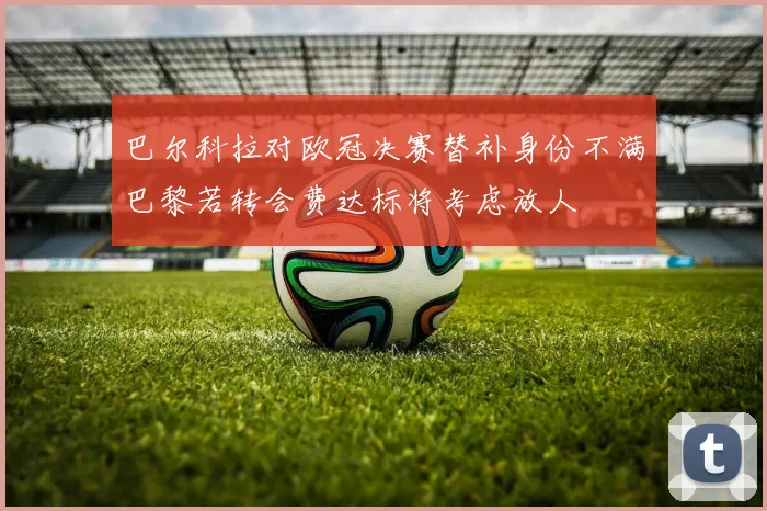 巴尔科拉对欧冠决赛替补身份不满巴黎若转会费达标将考虑放人